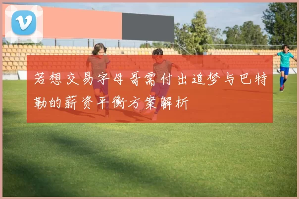 若想交易字母哥需付出追梦与巴特勒的薪资平衡方案解析