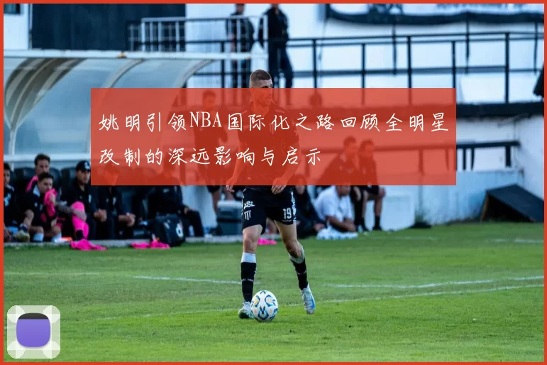 姚明引领NBA国际化之路回顾全明星改制的深远影响与启示