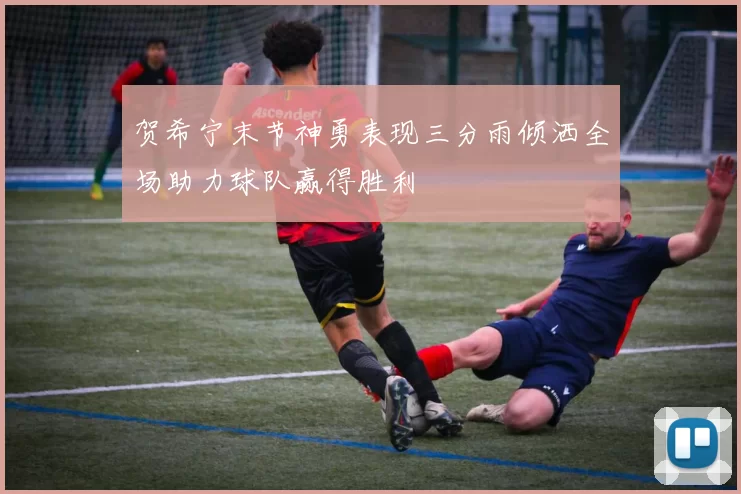 贺希宁末节神勇表现三分雨倾洒全场助力球队赢得胜利