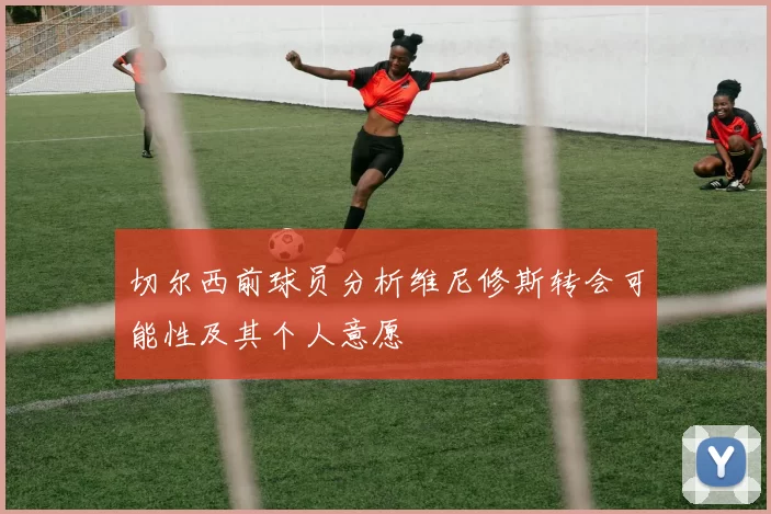 切尔西前球员分析维尼修斯转会可能性及其个人意愿