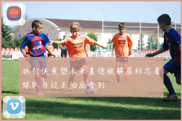 独行侠重塑未来基德被解雇标志着球队与过去彻底告别