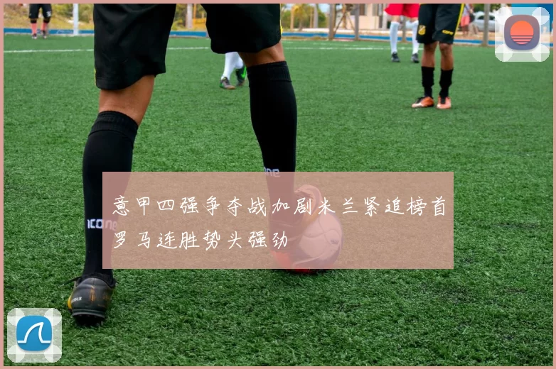 意甲四强争夺战加剧米兰紧追榜首罗马连胜势头强劲