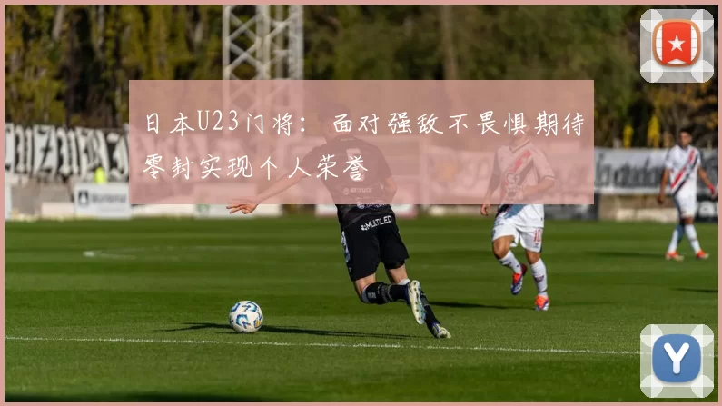 日本U23门将：面对强敌不畏惧期待零封实现个人荣誉