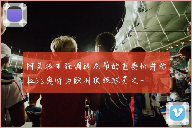 阿莱格里强调迈尼昂的重要性并称拉比奥特为欧洲顶级球员之一