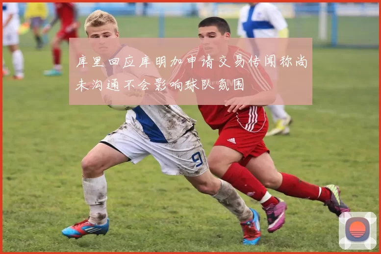 库里回应库明加申请交易传闻称尚未沟通不会影响球队氛围